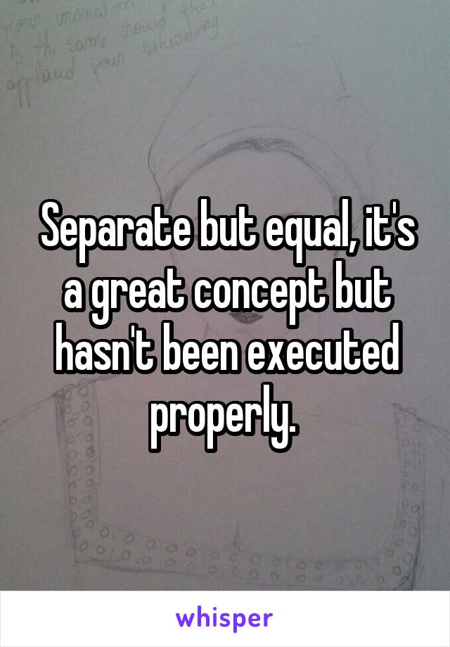 Separate but equal, it's a great concept but hasn't been executed properly. 