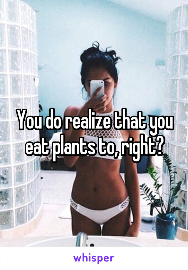 You do realize that you eat plants to, right?