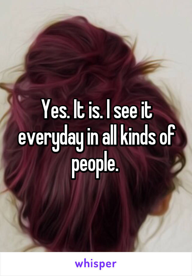 Yes. It is. I see it everyday in all kinds of people. 