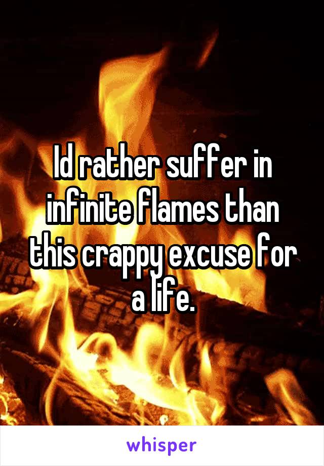 Id rather suffer in infinite flames than this crappy excuse for a life.