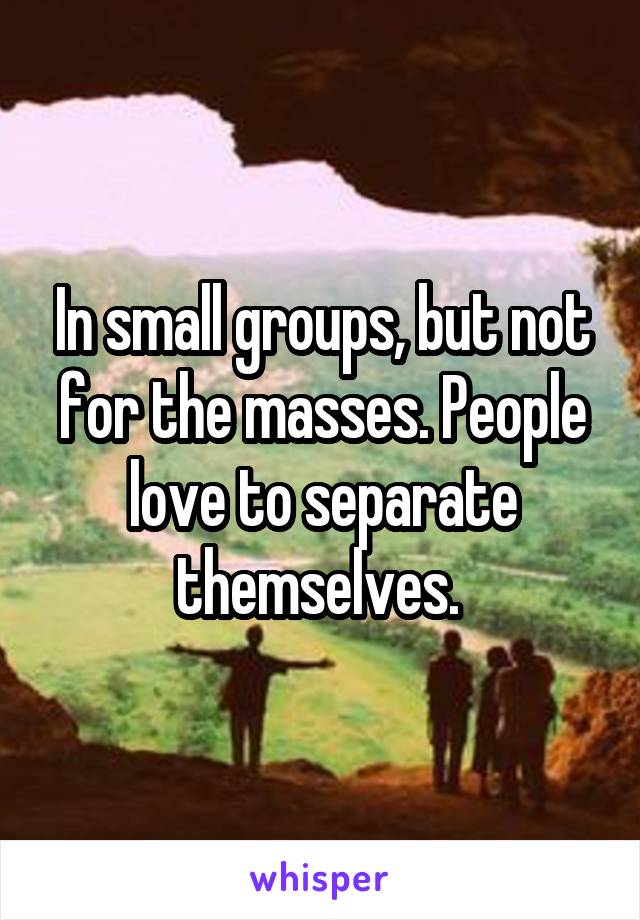 In small groups, but not for the masses. People love to separate themselves. 