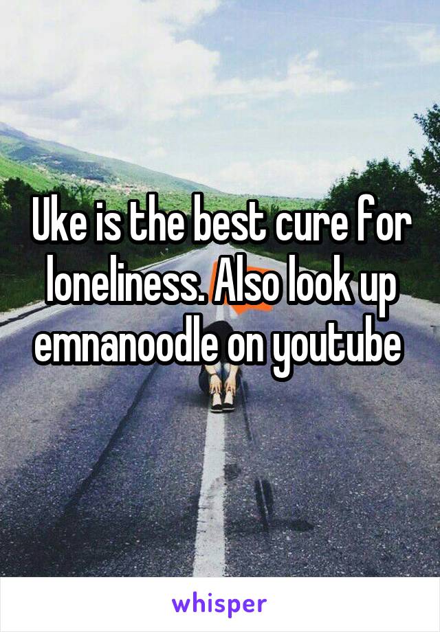 Uke is the best cure for loneliness. Also look up emnanoodle on youtube 
