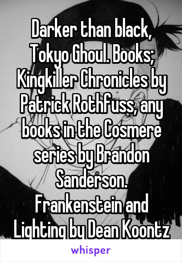 Darker than black, Tokyo Ghoul. Books; Kingkiller Chronicles by Patrick Rothfuss, any books in the Cosmere series by Brandon Sanderson. Frankenstein and Lighting by Dean Koontz