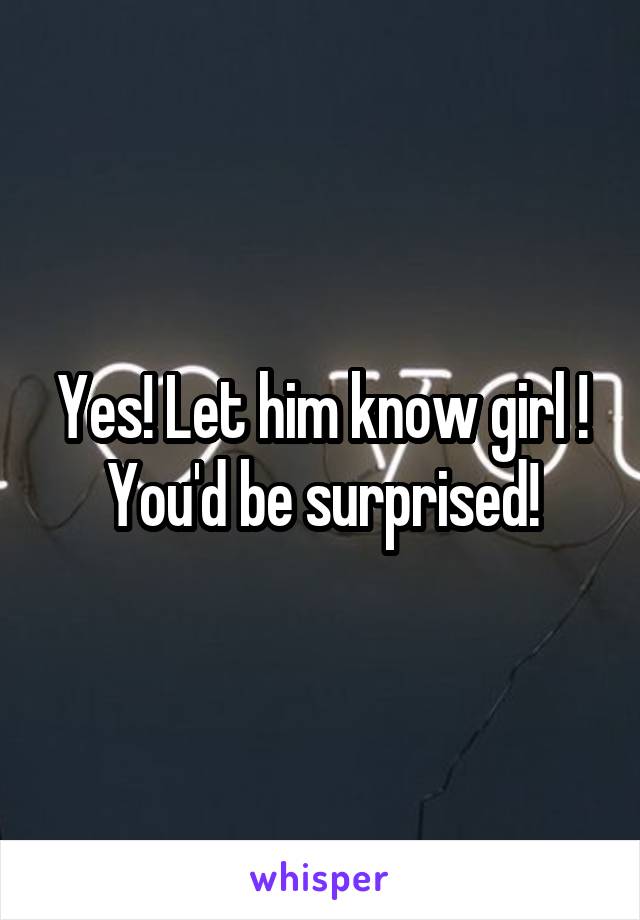 Yes! Let him know girl ! You'd be surprised!