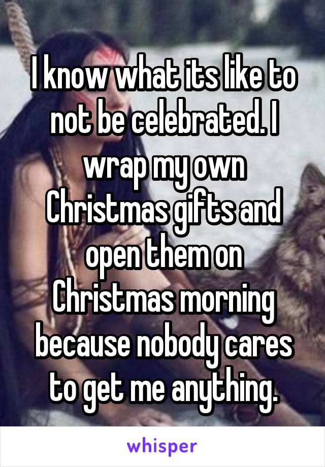 I know what its like to not be celebrated. I wrap my own Christmas gifts and open them on Christmas morning because nobody cares to get me anything.