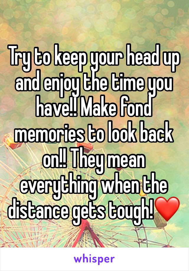 Try to keep your head up and enjoy the time you have!! Make fond memories to look back on!! They mean everything when the distance gets tough!❤️