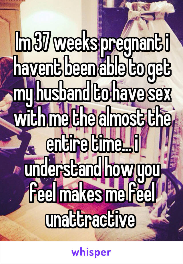 Im 37 weeks pregnant i havent been able to get my husband to have sex with me the almost the entire time... i understand how you feel makes me feel unattractive 