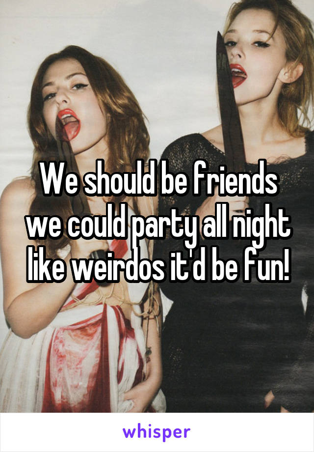 We should be friends we could party all night like weirdos it'd be fun!