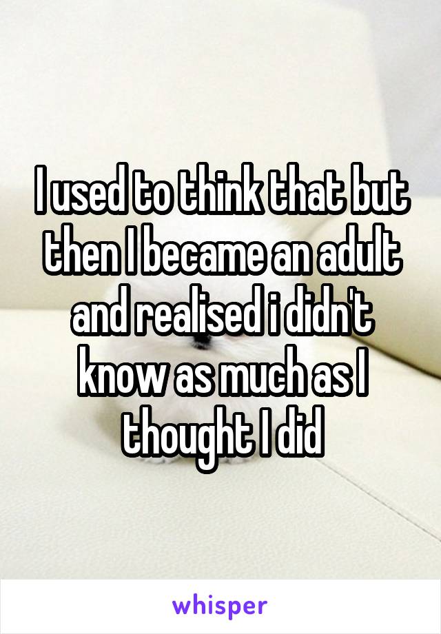 I used to think that but then I became an adult and realised i didn't know as much as I thought I did