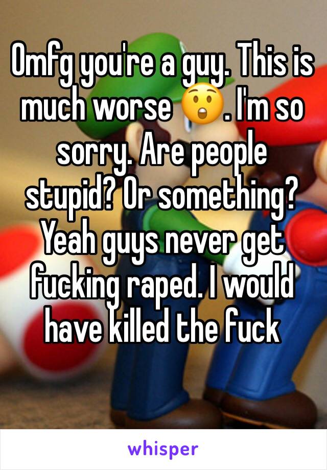 Omfg you're a guy. This is much worse 😲. I'm so sorry. Are people stupid? Or something? Yeah guys never get fucking raped. I would have killed the fuck 