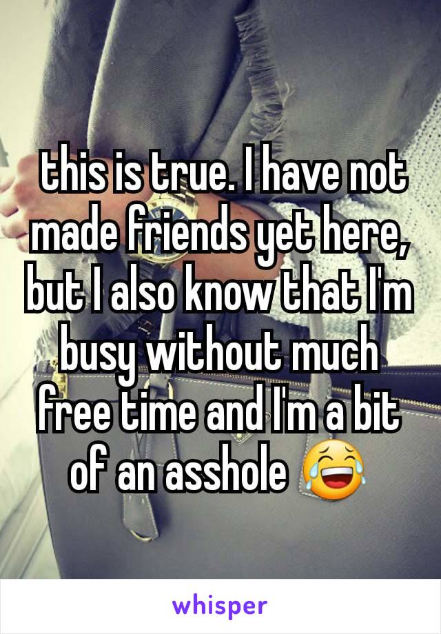  this is true. I have not made friends yet here, but I also know that I'm busy without much free time and I'm a bit of an asshole 😂