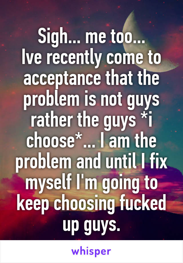 Sigh... me too...
Ive recently come to acceptance that the problem is not guys rather the guys *i choose*... I am the problem and until I fix myself I'm going to keep choosing fucked up guys.