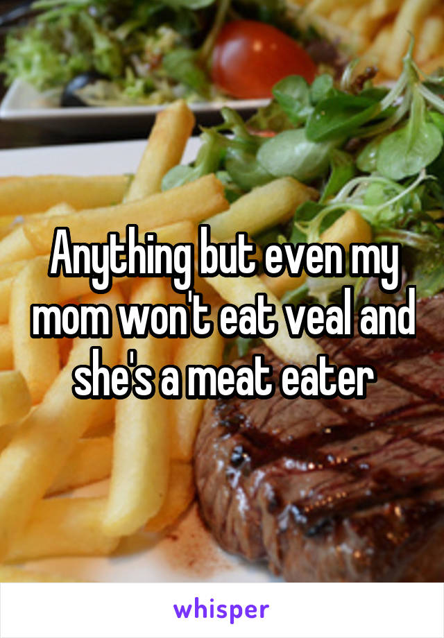 Anything but even my mom won't eat veal and she's a meat eater