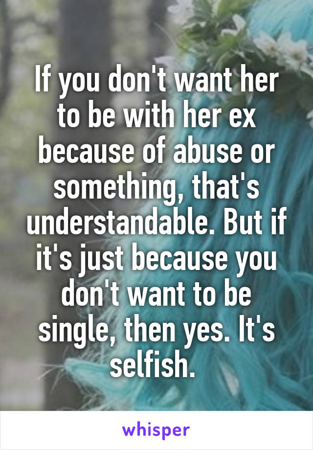 If you don't want her to be with her ex because of abuse or something, that's understandable. But if it's just because you don't want to be single, then yes. It's selfish. 