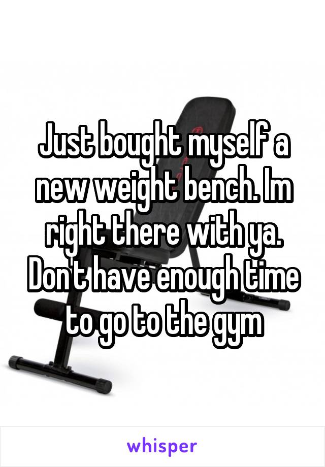 Just bought myself a new weight bench. Im right there with ya. Don't have enough time to go to the gym