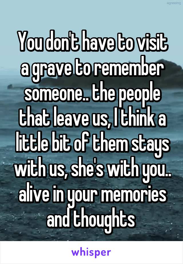 You don't have to visit a grave to remember someone.. the people that leave us, I think a little bit of them stays with us, she's with you.. alive in your memories and thoughts 