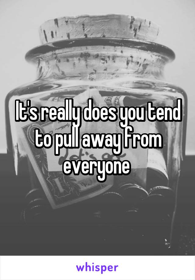 It's really does you tend to pull away from everyone 