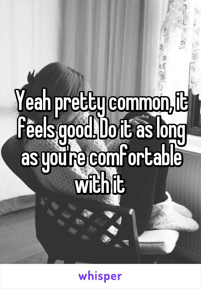 Yeah pretty common, it feels good. Do it as long as you're comfortable with it 