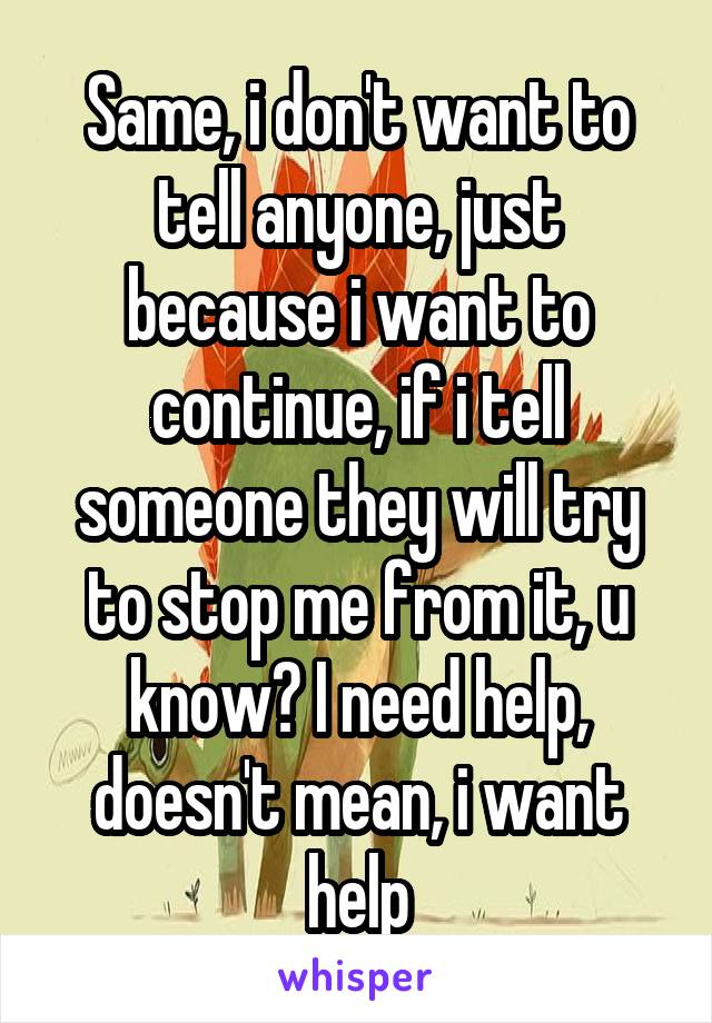 Same, i don't want to tell anyone, just because i want to continue, if i tell someone they will try to stop me from it, u know? I need help, doesn't mean, i want help