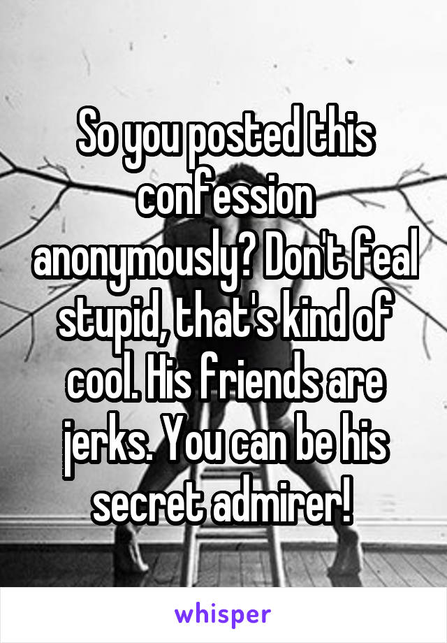 So you posted this confession anonymously? Don't feal stupid, that's kind of cool. His friends are jerks. You can be his secret admirer! 