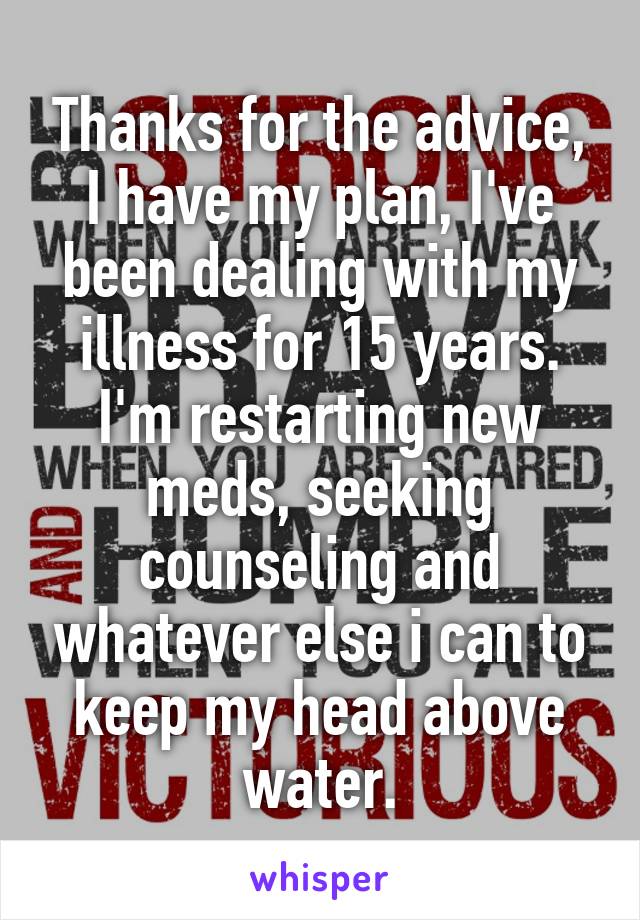 Thanks for the advice, I have my plan, I've been dealing with my illness for 15 years. I'm restarting new meds, seeking counseling and whatever else i can to keep my head above water.