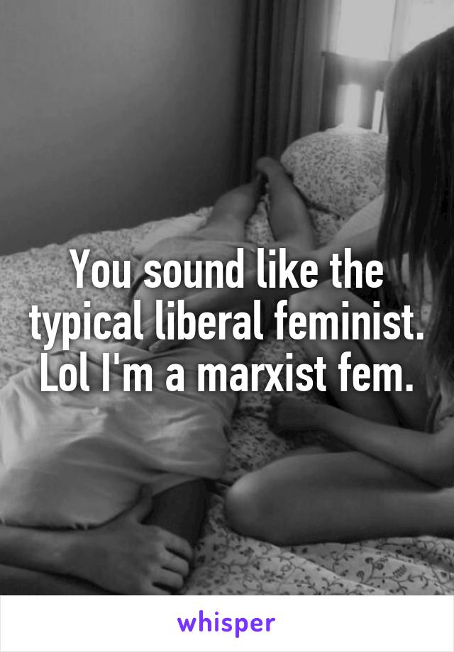 You sound like the typical liberal feminist. Lol I'm a marxist fem.