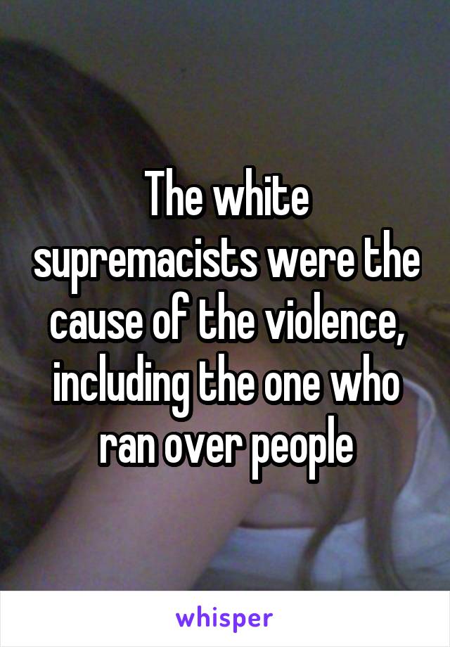 The white supremacists were the cause of the violence, including the one who ran over people