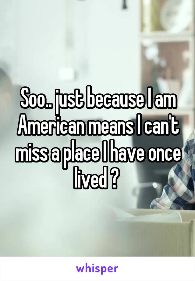 Soo.. just because I am American means I can't miss a place I have once lived ? 
