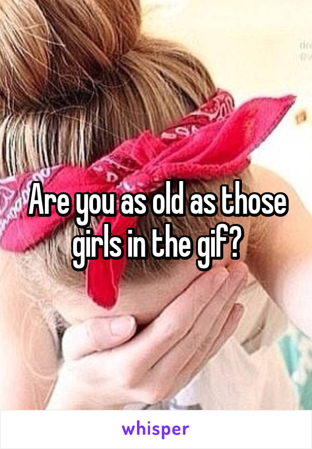 Are you as old as those girls in the gif?