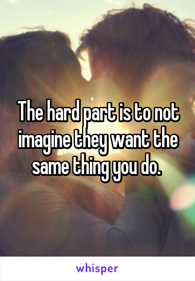 The hard part is to not imagine they want the same thing you do. 