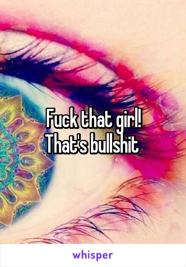Fuck that girl!
That's bullshit 