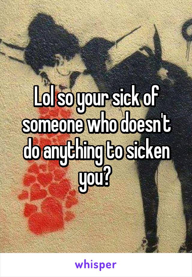 Lol so your sick of someone who doesn't do anything to sicken you? 