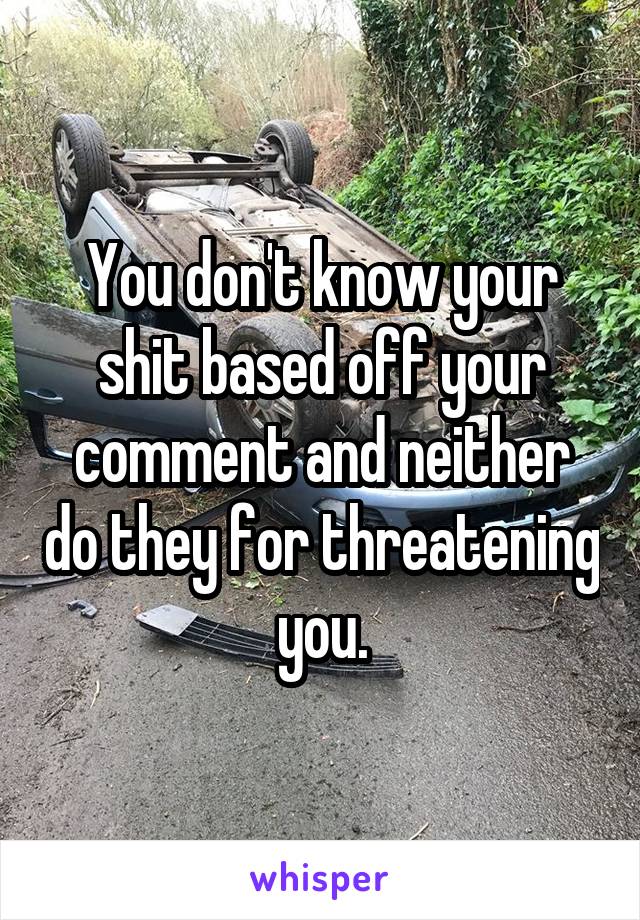You don't know your shit based off your comment and neither do they for threatening you.