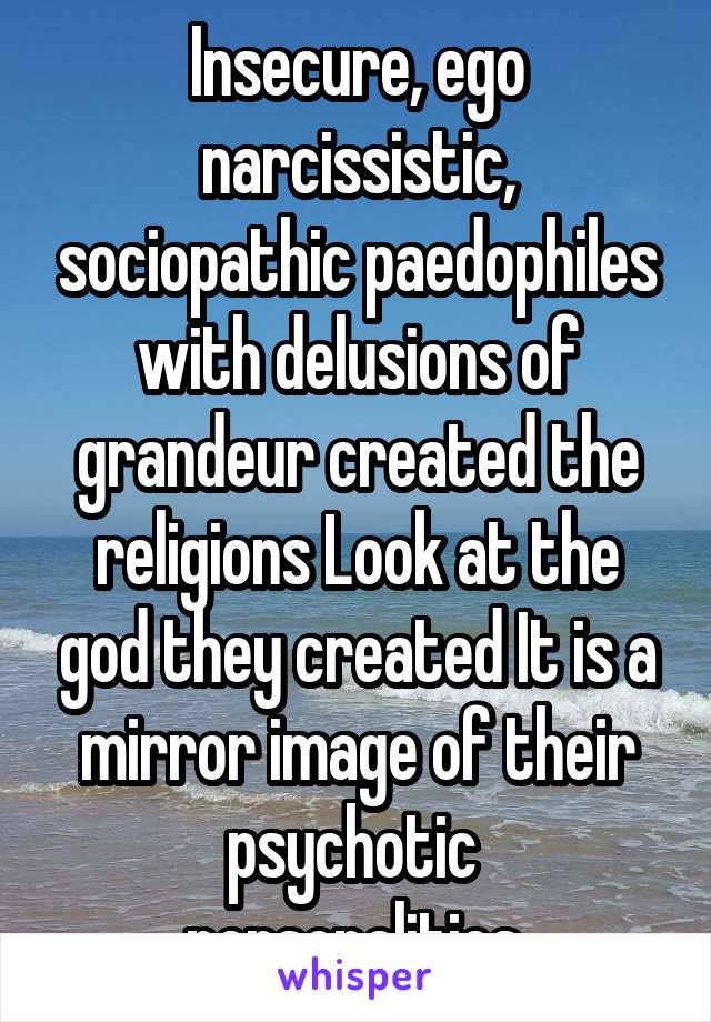 Insecure, ego narcissistic, sociopathic paedophiles with delusions of grandeur created the religions Look at the god they created It is a mirror image of their psychotic  personalities.