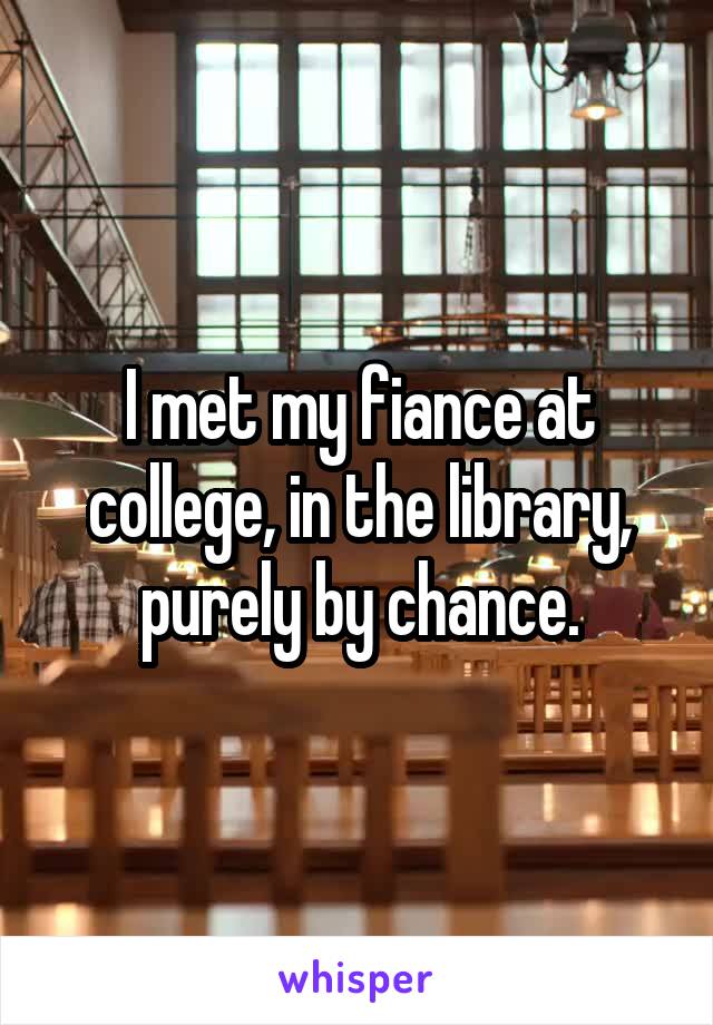 I met my fiance at college, in the library, purely by chance.