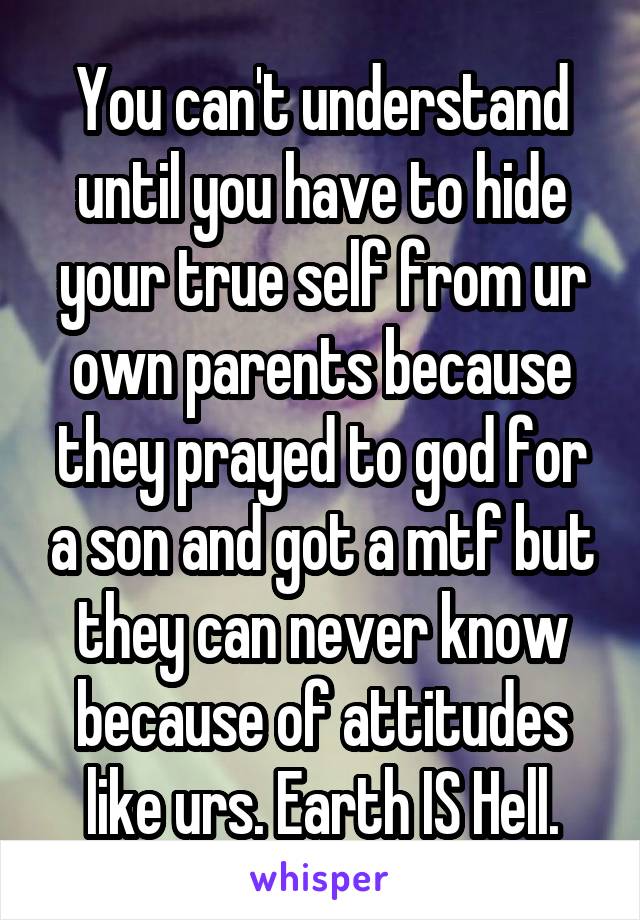 You can't understand until you have to hide your true self from ur own parents because they prayed to god for a son and got a mtf but they can never know because of attitudes like urs. Earth IS Hell.