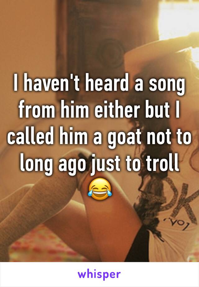 I haven't heard a song from him either but I called him a goat not to long ago just to troll 😂 