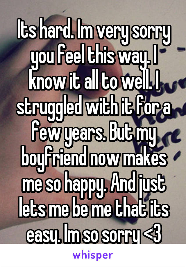 Its hard. Im very sorry you feel this way. I know it all to well. I struggled with it for a few years. But my boyfriend now makes me so happy. And just lets me be me that its easy. Im so sorry <3