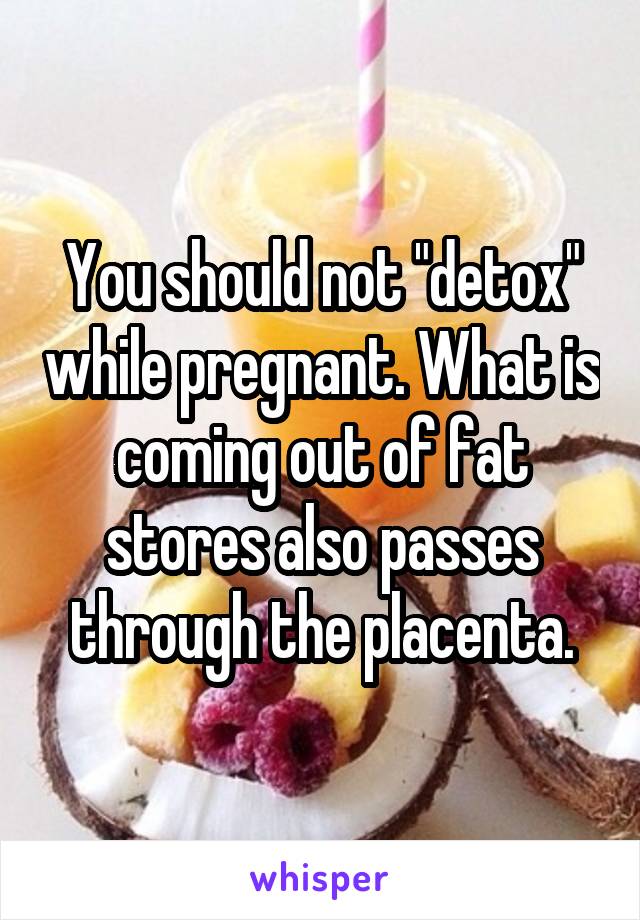 You should not "detox" while pregnant. What is coming out of fat stores also passes through the placenta.