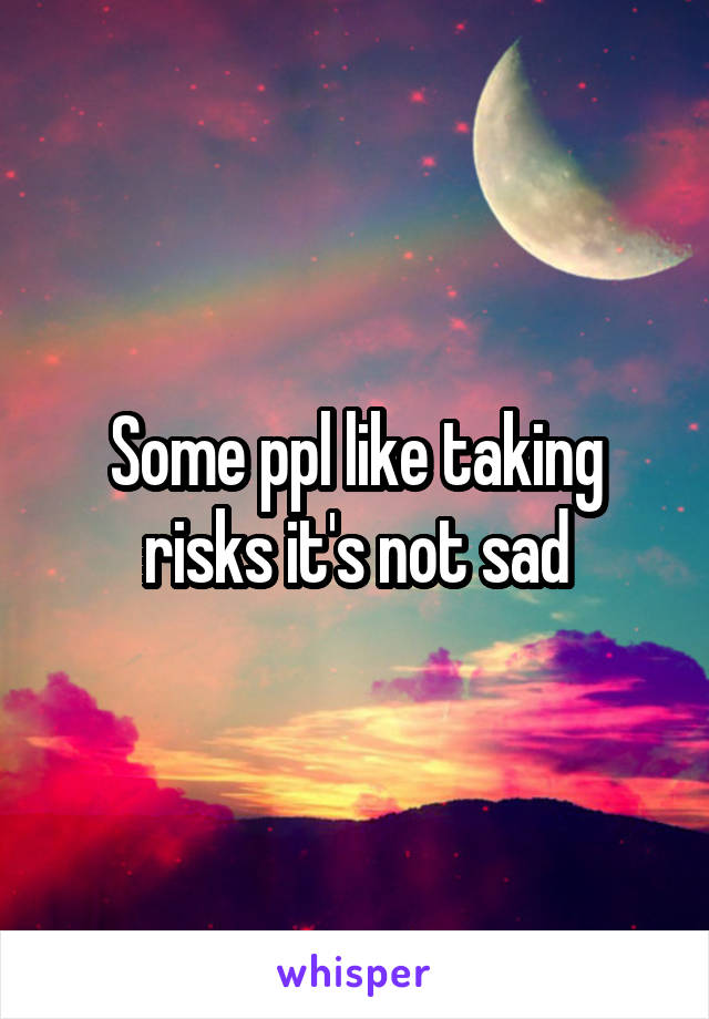 Some ppl like taking risks it's not sad