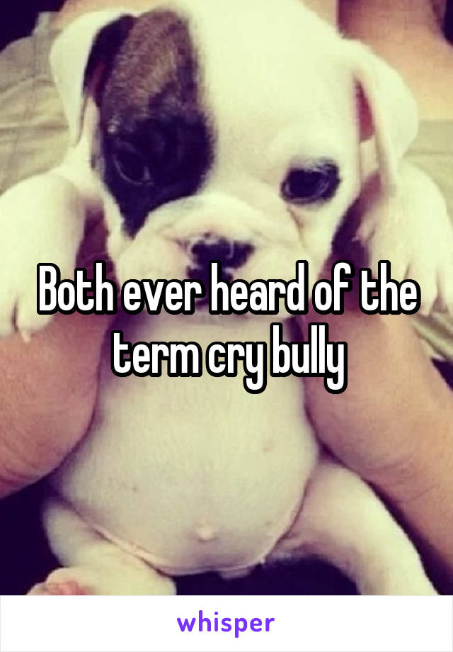 Both ever heard of the term cry bully