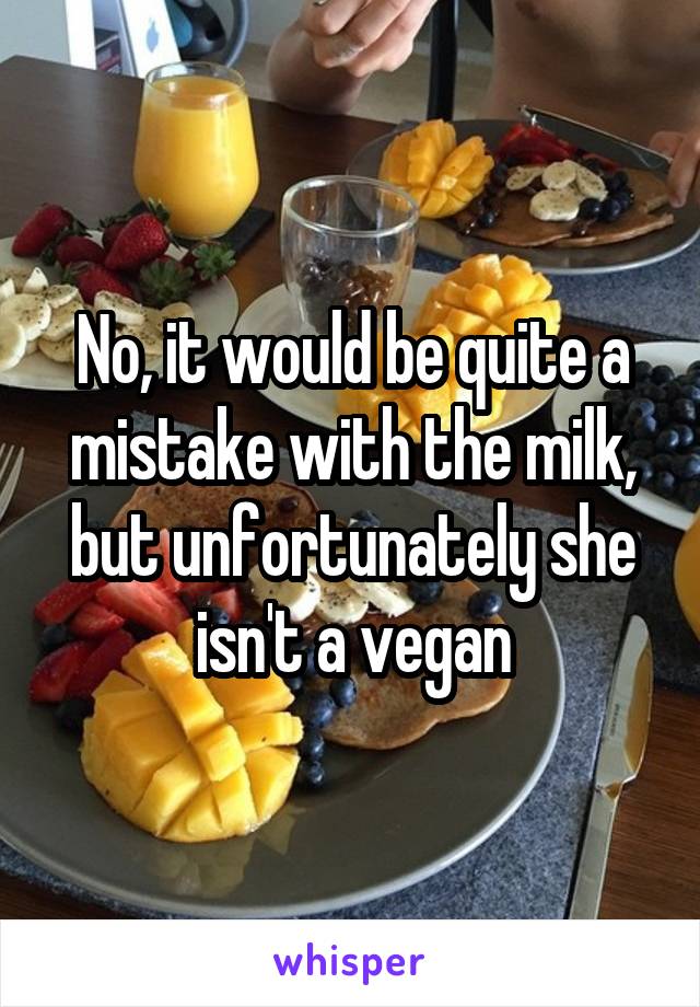 No, it would be quite a mistake with the milk, but unfortunately she isn't a vegan