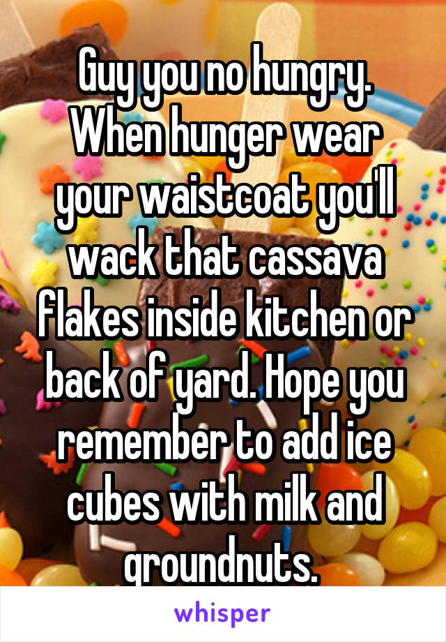 Guy you no hungry. When hunger wear your waistcoat you'll wack that cassava flakes inside kitchen or back of yard. Hope you remember to add ice cubes with milk and groundnuts. 