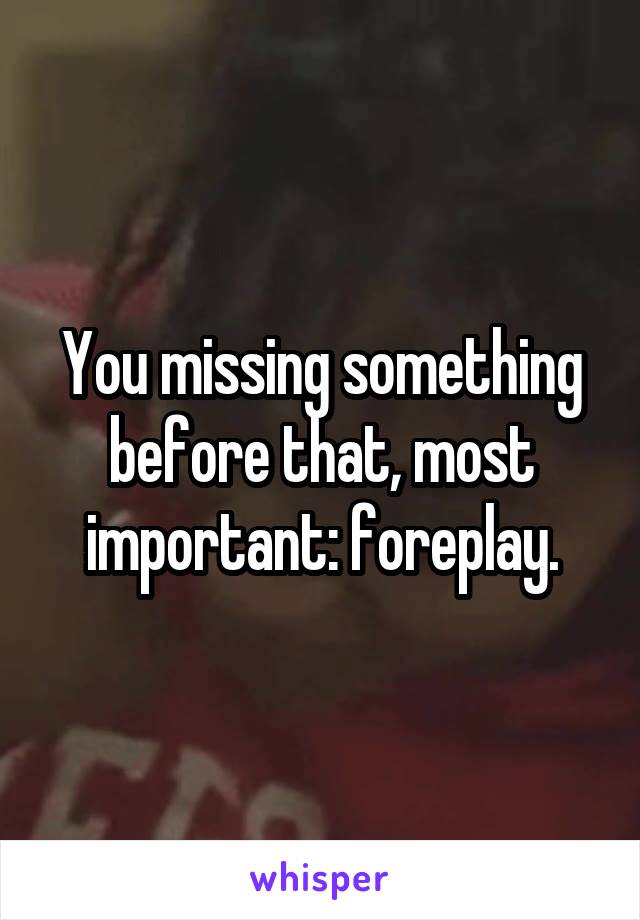 You missing something before that, most important: foreplay.