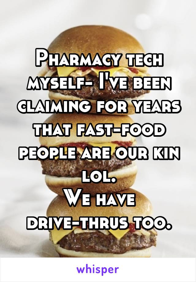 Pharmacy tech myself- I've been claiming for years that fast-food people are our kin lol.
We have drive-thrus too.