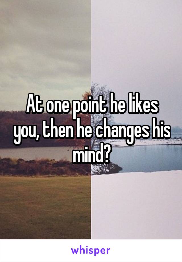 At one point he likes you, then he changes his mind?
