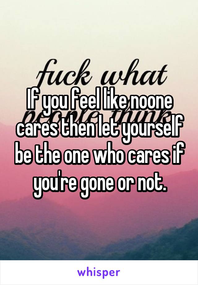If you feel like noone cares then let yourself be the one who cares if you're gone or not.