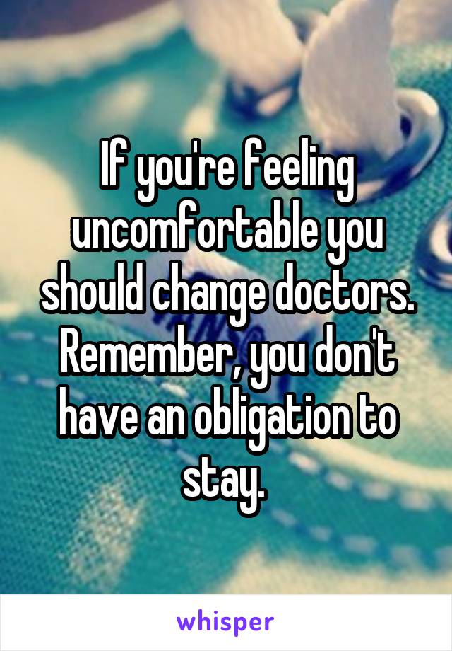 If you're feeling uncomfortable you should change doctors. Remember, you don't have an obligation to stay. 