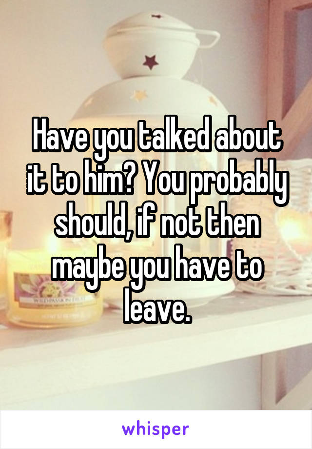 Have you talked about it to him? You probably should, if not then maybe you have to leave.