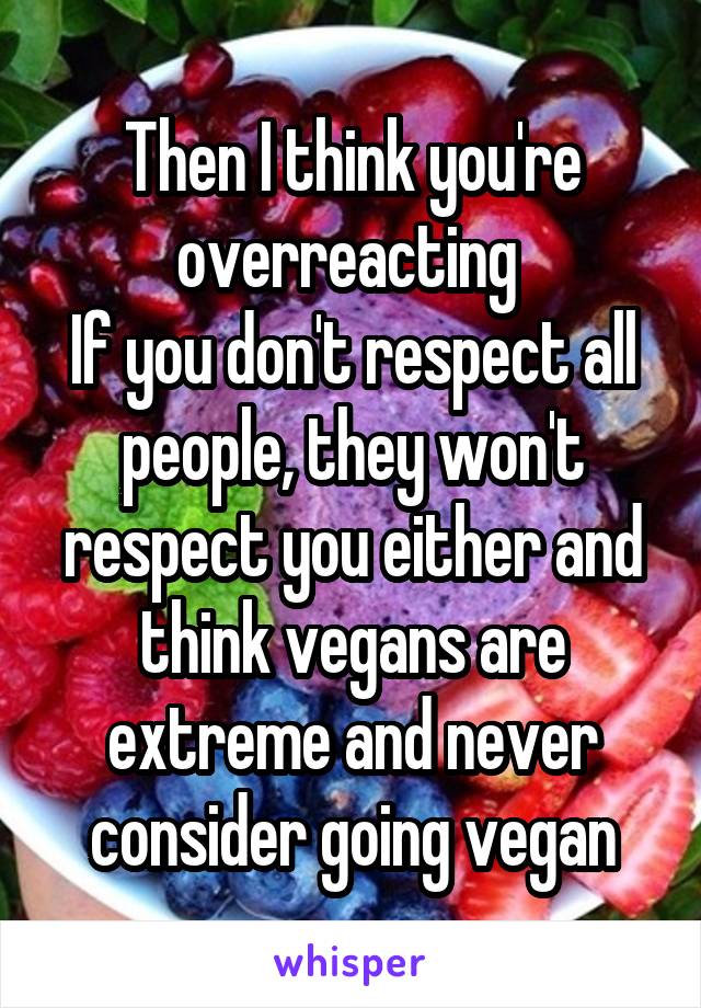 Then I think you're overreacting 
If you don't respect all people, they won't respect you either and think vegans are extreme and never consider going vegan